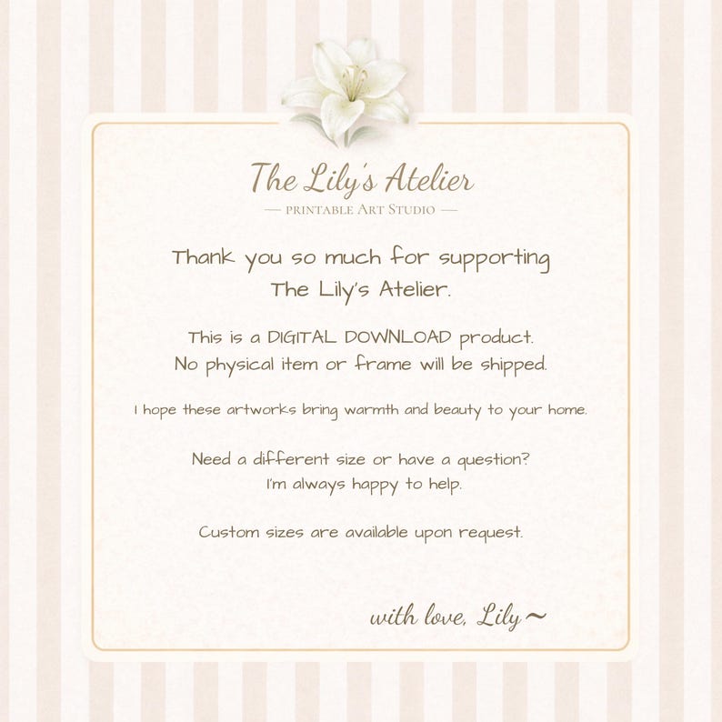 May include: A rectangular digital download information card with a cream and white striped background, featuring a white lily illustration at the top and the text: The Lily's Atelier, Printable Art Studio, Thank you so much for supporting The Lily's Atelier. This is a DIGITAL DOWNLOAD product. No physical item or frame will be shipped. I hope these artworks bring warmth and beauty to your home. Need a different size or have a question? I'm always happy to help. Custom sizes are available upon request. with love, Lily~