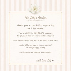 May include: A rectangular digital download information card with a cream and white striped background, featuring a white lily illustration at the top and the text: The Lily's Atelier, Printable Art Studio, Thank you so much for supporting The Lily's Atelier. This is a DIGITAL DOWNLOAD product. No physical item or frame will be shipped. I hope these artworks bring warmth and beauty to your home. Need a different size or have a question? I'm always happy to help. Custom sizes are available upon request. with love, Lily~