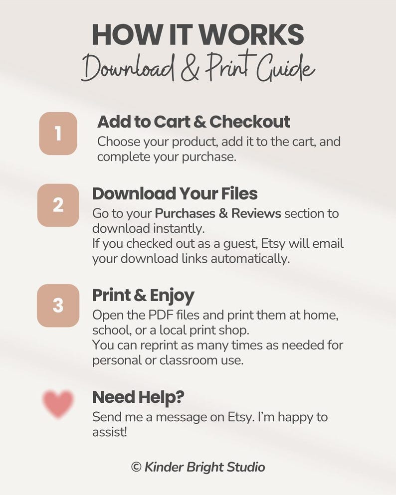 Peut inclure: Un guide d'instructions intitul&eacute; HOW IT WORKS Download & Print Guide. Il &eacute;num&egrave;re trois &eacute;tapes : 1. Add to Cart & Checkout, 2. Download Your Files, et 3. Print & Enjoy, suivies d'une section Need Help avec un c&oelig;ur et Kinder Bright Studio.