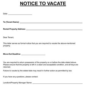 May include: A black and white "NOTICE TO VACATE" form. The form includes fields for the date, tenant name, rental property address, and move-out deadline. It also contains instructions for vacating the property.
