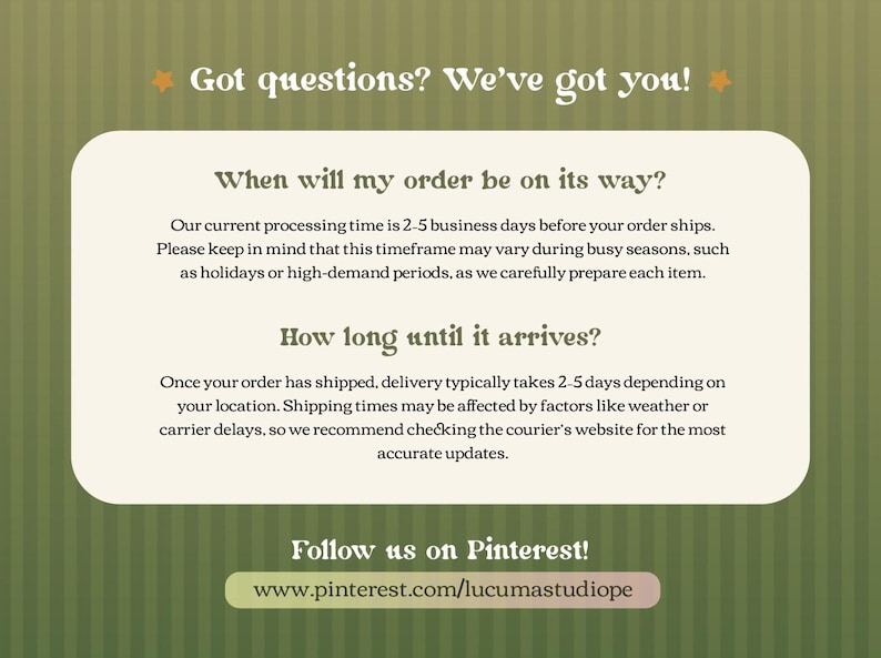 May include: An informational graphic on a green striped background with the text Got questions? We've got you! It details processing times of 2-5 business days and delivery times of 2-5 days, ending with a prompt to follow the shop on Pinterest.
