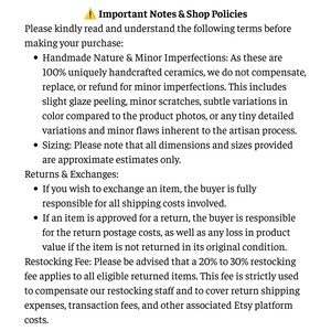 May include: A document titled Important Notes & Shop Policies detailing terms for handmade ceramics, including information on minor imperfections, sizing estimates, return and exchange policies, and a 20% to 30% restocking fee for eligible returned items.