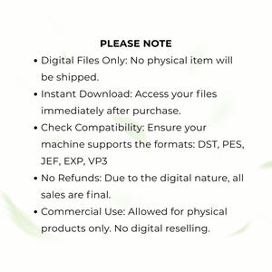May include: A digital file information graphic with black text on a white background. The text reads: PLEASE NOTE, Digital Files Only: No physical item will be shipped, Instant Download, Check Compatibility: DST, PES, JEF, EXP, VP3, No Refunds, Commercial Use: Allowed for physical products only. No digital reselling.