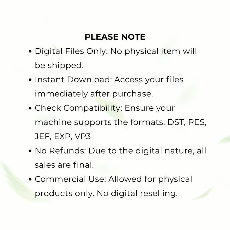 May include: A digital file information graphic with black text on a white background. The text reads: PLEASE NOTE, Digital Files Only: No physical item will be shipped, Instant Download, Check Compatibility: DST, PES, JEF, EXP, VP3, No Refunds, Commercial Use: Allowed for physical products only. No digital reselling.