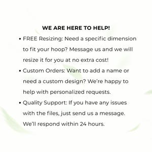 May include: A white informational graphic with black text that reads: WE ARE HERE TO HELP! FREE Resizing: Need a specific dimension to fit your hoop? Message us and we will resize it for you at no extra cost! Custom Orders: Want to add a name or need a custom design? We&rsquo;re happy to help with personalized requests. Quality Support: If you have any issues with the files, just send us a message. We&rsquo;ll respond within 24 hours.