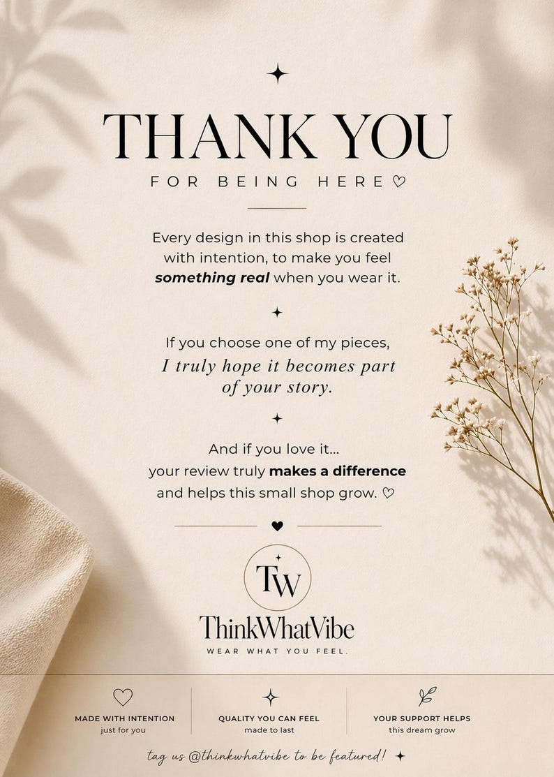 K&ouml;nnte beinhalten: Eine beige Dankeskarte mit schwarzem Text: THANK YOU FOR BEING HERE, Every design in this shop is created with intention, to make you feel something real when you wear it, If you choose one of my pieces, I truly hope it becomes part of your story, And if you love it... your review truly makes a difference and helps this small shop grow, TW ThinkWhatVibe WEAR WHAT YOU FEEL, MADE WITH INTENTION, QUALITY YOU CAN FEEL, YOUR SUPPORT HELPS this dream grow, tag us @thinkwhatvibe to be featured!