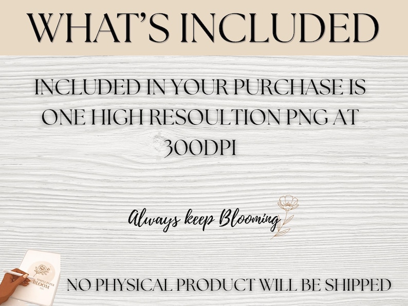 May include: A digital graphic featuring the text WHAT'S INCLUDED, INCLUDED IN YOUR PURCHASE IS ONE HIGH RESOLUTION PNG AT 300DPI, Always keep Blooming, and NO PHYSICAL PRODUCT WILL BE SHIPPED. The design includes a small line art flower illustration.