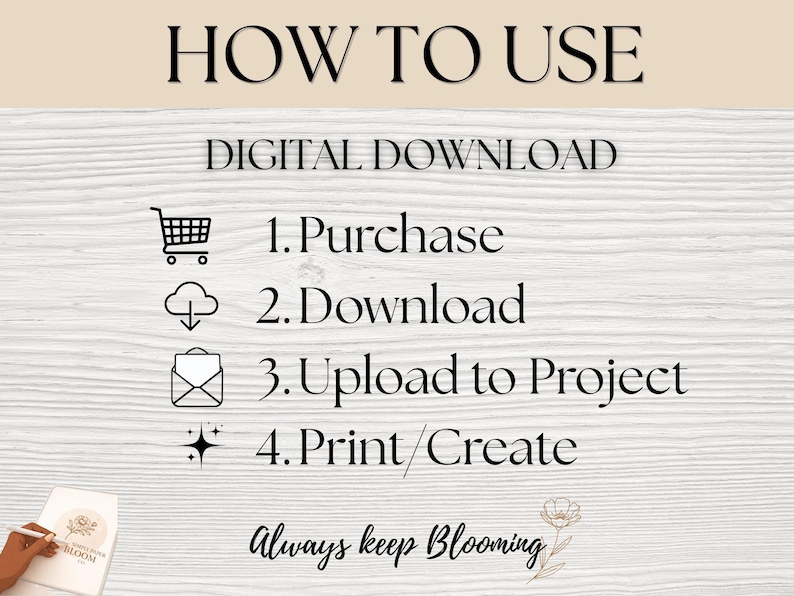 May include: A digital download instruction graphic with the text HOW TO USE and DIGITAL DOWNLOAD. It lists four steps: 1. Purchase with a shopping cart icon, 2. Download with a cloud icon, 3. Upload to Project with an envelope icon, 4. Print/Create with a sparkle icon. The text Always keep Blooming is at the bottom.