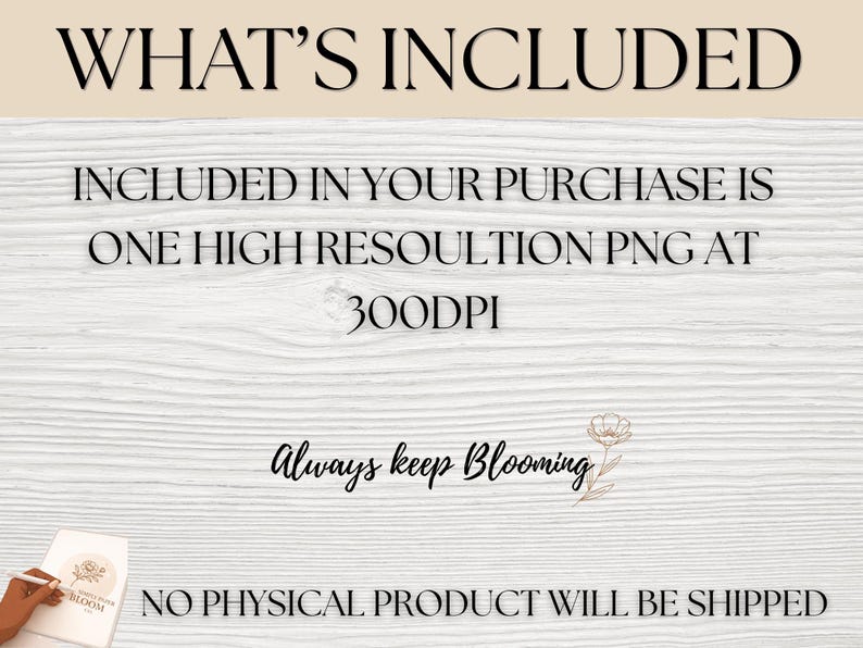 May include: A digital graphic featuring the text WHAT'S INCLUDED, INCLUDED IN YOUR PURCHASE IS ONE HIGH RESOLUTION PNG AT 300DPI, Always keep Blooming with a floral line drawing, and NO PHYSICAL PRODUCT WILL BE SHIPPED on a white wood background.