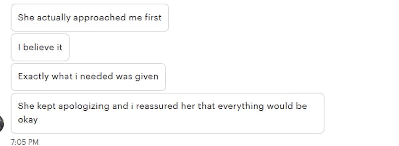 May include: A screenshot of a text message conversation. The text bubbles contain the following phrases: "She actually approached me first", "I believe it", "Exactly what i needed was given", and "She kept apologizing and i reassured her that everything would be okay". The time stamp reads 7:05 PM.