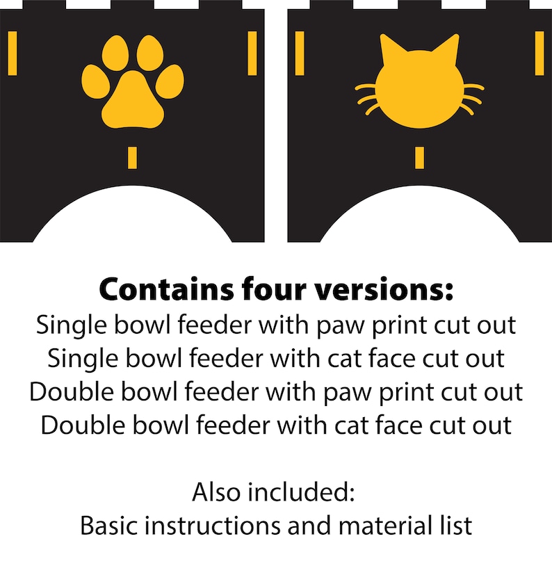 May include: Two black and yellow pet feeder designs. The left design features a paw print and the right design features a cat face. The text below reads "Contains four versions: Single bowl feeder with paw print cut out Single bowl feeder with cat face cut out Double bowl feeder with paw print cut out Double bowl feeder with cat face cut out Also included: Basic instructions and material list"