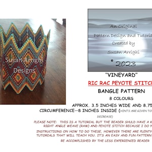 May include: A beaded bracelet pattern called "Vineyard" using the Ric Rac Peyote stitch. The pattern is designed for a bangle bracelet and uses 8 colours. The bracelet is approximately 3.5 inches wide and 8.75 inches in circumference. The pattern is designed to be 8 inches inside, with hints provided to enlarge or decrease the size.