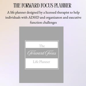 May include: A life planner with the text "The Forward Focus Life Planner" in a white frame on a gray background. The text at the top reads "THE FORWARD FOCUS PLANNER". The planner is designed to help individuals with ADHD and executive function challenges.
