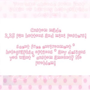 May include: A white rectangular sign with pink text that reads: You can choose from just plain or having holographic designs! Custom made 2.25 pin buttons and mini posters! Scent free environment * holographic options * any designs you want * custom amount? No problem!