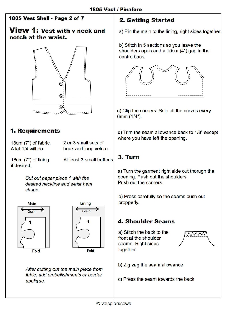 May include: A black and white line drawing of a vest pattern with a V-neck and a notch at the waist. The pattern includes instructions for sewing the vest, including cutting out the fabric, pinning the pieces together, and stitching the seams. The text in the image reads "1805 Vest Shell - Page 2 of 7", "View 1: Vest with v neck and notch at the waist", "1. Requirements", "18cm (7") of fabric. A fat 1/4 will do.", "2 or 3 small sets of hook and loop velcro.", "18cm (7") of lining if desired.", "At least 3 small buttons", "Cut out paper piece 1 with the desired neckline and waist hem shape.", "Main Grain 1 Fold", "Lining Grain 1 Fold", "After cutting out the main piece from fabric, add embellishments or border applique.", "2. Getting Started", "a) Pin the main to the lining, right sides together", "b) Stitch in 5 sections so you leave the shoulders open and a 10cm (4") gap in the centre back.", "c) Clip the corners. Snip all the curves every 6mm (1/4").", "d) Trim the seam allowance back to 1/8" except where you have left the opening.", "3. Turn", "a) Turn the garment right side out thorugh the opening. Push out the shoulders. Push out the corners.", "b) Press carefully so the seams push out propperly.", "4. Shoulder Seams", "a) Stitch the back to the front at the shoulder seams. Right sides together.", "b) Zig zag the seam allowance", "c) Press the seam towards the back", "&copy; valspierssews"