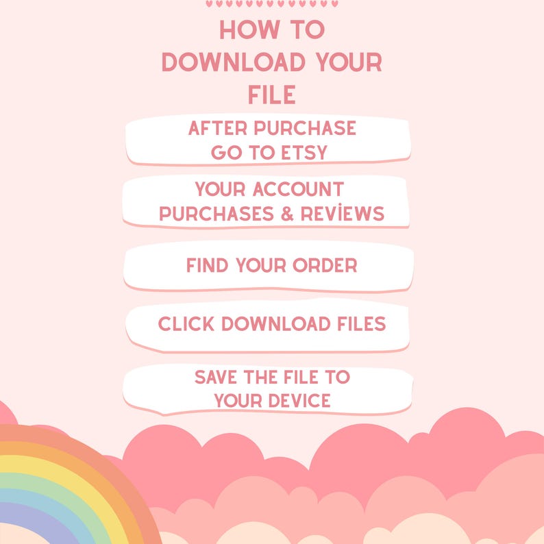 May include: A light pink instructional graphic with a rainbow at the bottom. The text reads: HOW TO DOWNLOAD YOUR FILE, AFTER PURCHASE GO TO ETSY, YOUR ACCOUNT PURCHASES & REVIEWS, FIND YOUR ORDER, CLICK DOWNLOAD FILES, SAVE THE FILE TO YOUR DEVICE.