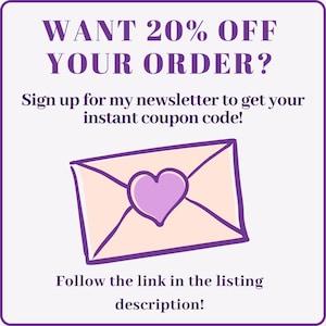 May include: Purple text on a white background reads "WANT 20% OFF YOUR ORDER? Sign up for my newsletter to get your instant coupon code! Follow the link in the listing description!"  A cartoon pink envelope with a purple heart is below the text.
