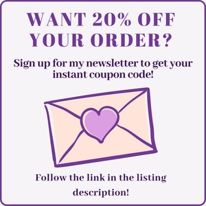 May include: Purple text on a white background reads "WANT 20% OFF YOUR ORDER? Sign up for my newsletter to get your instant coupon code! Follow the link in the listing description!"  A cartoon pink envelope with a purple heart is below the text.