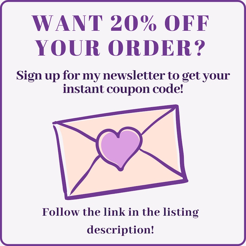 May include: Purple text on a white background reads "WANT 20% OFF YOUR ORDER? Sign up for my newsletter to get your instant coupon code! Follow the link in the listing description!"  A cartoon pink envelope with a purple heart is below the text.