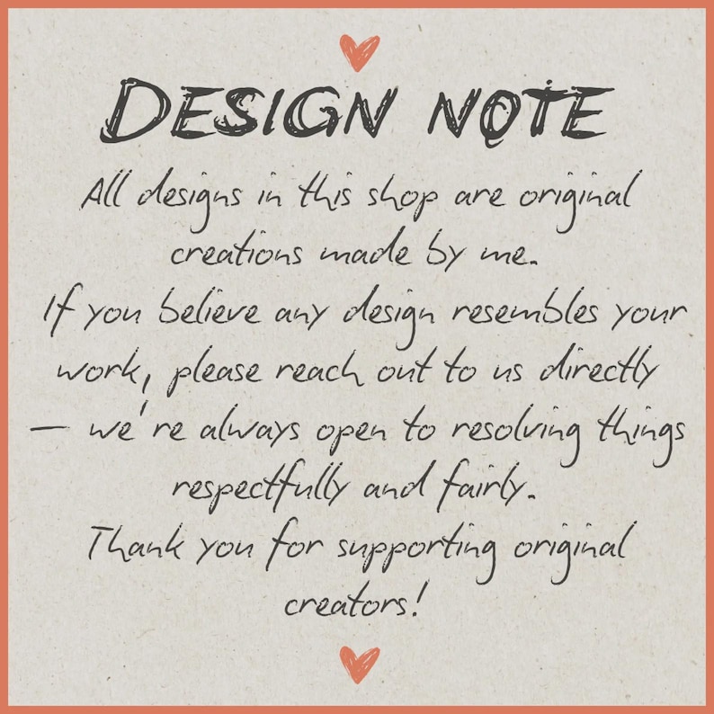 May include: A square sign with a light beige background and an orange border. It features a small red heart at the top and bottom. The text reads: DESIGN NOTE. All designs in this shop are original creations made by me. If you believe any design resembles your work, please reach out to us directly &mdash; we're always open to resolving things respectfully and fairly. Thank you for supporting original creators!