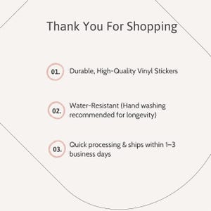 May include: A light-colored informational card with the heading Thank You For Shopping. It lists three points: 01. Durable, High-Quality Vinyl Stickers, 02. Water-Resistant (Hand washing recommended for longevity), and 03. Quick processing & ships within 1-3 business days.