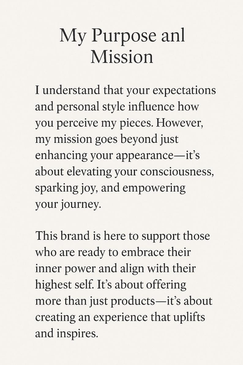Op de afbeelding: Een witte kaart met zwarte tekst getiteld My Purpose anl Mission. De tekst luidt: I understand that your expectations and personal style influence how you perceive my pieces. However, my mission goes beyond just enhancing your appearance&mdash;it&rsquo;s about elevating your consciousness, sparking joy, and empowering your journey. This brand is here to support those who are ready to embrace their inner power and align with their highest self. It&rsquo;s about offering more than just products&mdash;it&rsquo;s about creating an experience that uplifts and inspires.