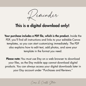 May include: A digital download information graphic with black text on a light beige background. The text reads: Reminder, This is a digital download only! Your purchase includes a PDF file, which is the product. Inside the PDF, you'll find all instructions and links to your editable Canva templates, so you can start customizing immediately. The PDF also explains how to edit text, add photos, and save your template in the format you need. Please note: You must use Etsy on a web browser to download your files, as the Etsy mobile app cannot download digital products. You can always access your digital downloads later in your Etsy account under Purchases and Reviews.