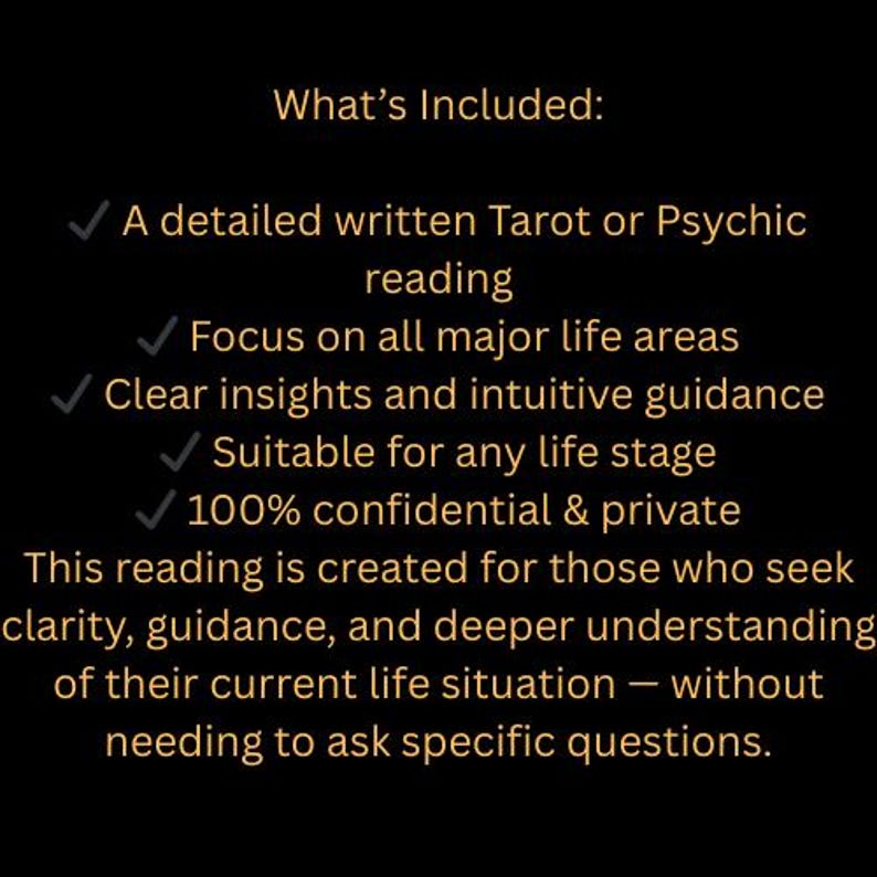 May include: Black background with gold text listing what's included in a Tarot or Psychic reading. Includes a detailed written reading, focus on life areas, clear insights, suitable for any life stage, and 100% confidential.