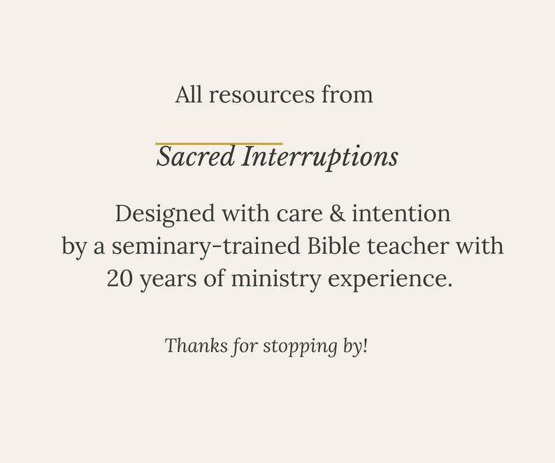 May include: A light beige graphic with dark brown text that reads: All resources from Sacred Interruptions. Designed with care & intention by a seminary-trained Bible teacher with 20 years of ministry experience. Thanks for stopping by!