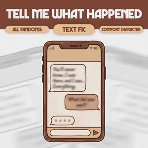 May include: A digital illustration of a smartphone displaying a text conversation. The phone is brown with a cream-colored screen. The text bubbles contain blurred text. Above the phone are the words "TELL ME WHAT HAPPENED". Below the words are the words "ALL FANDOMS", "TEXT FIC", and "COMFORT CHARACTER".