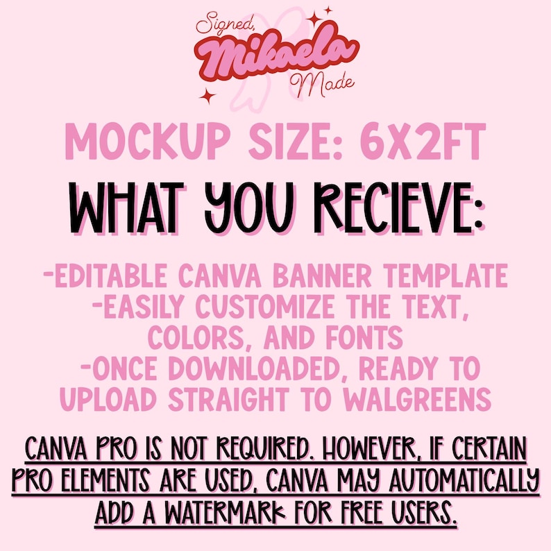 May include: A digital graphic on a light pink background featuring the text Signed, Mikaela Made, MOCKUP SIZE: 6X2FT, WHAT YOU RECIEVE: -EDITABLE CANVA BANNER TEMPLATE -EASILY CUSTOMIZE THE TEXT, COLORS, AND FONTS -ONCE DOWNLOADED, READY TO UPLOAD STRAIGHT TO WALGREENS.
