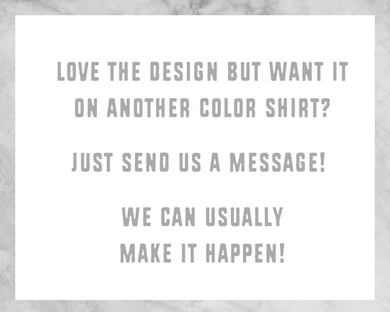 May include: Text on a white background that reads: "LOVE THE DESIGN BUT WANT IT ON ANOTHER COLOR SHIRT? JUST SEND US A MESSAGE! WE CAN USUALLY MAKE IT HAPPEN!"