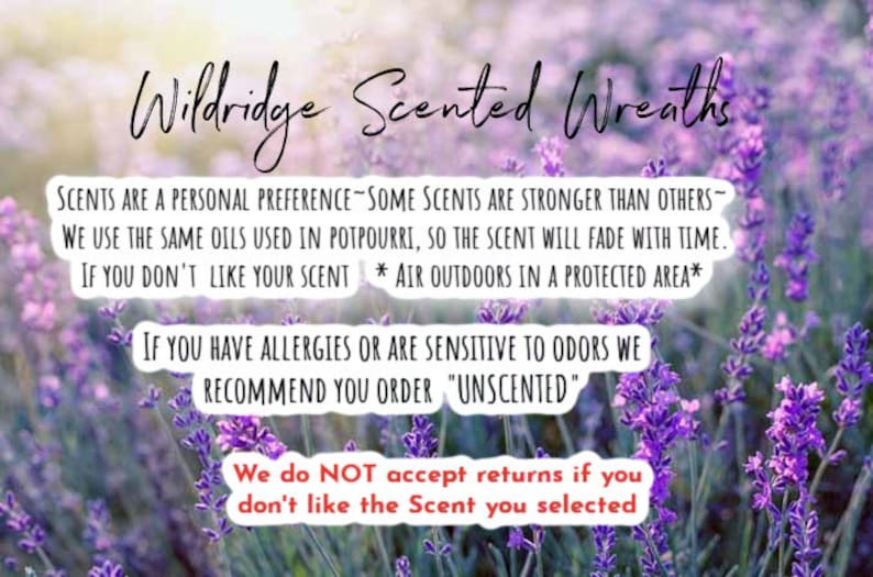 May include: Text on a purple lavender field background that reads: "Wildridge Scented Wreaths"  "SCENTS ARE A PERSONAL PREFERENCE - SOME SCENTS ARE STRONGER THAN OTHERS - WE USE THE SAME OILS USED IN POTPOURRI, SO THE SCENT WILL FADE WITH TIME. IF YOU DON'T LIKE YOUR SCENT * AIR OUTDOORS IN A PROTECTED AREA* IF YOU HAVE ALLERGIES OR ARE SENSITIVE TO ODORS WE RECOMMEND YOU ORDER "UNSCENTED" We do NOT accept returns if you don't like the Scent you selected"