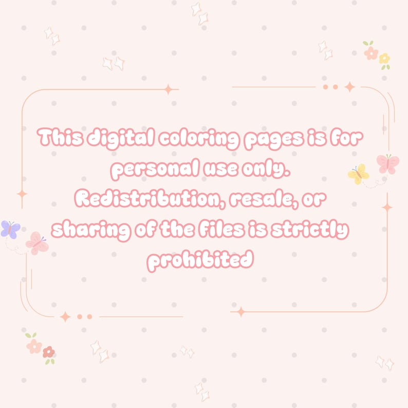 May include: A pale pink digital graphic featuring a light pink rectangular border with rounded corners, decorated with small butterflies and flowers. The text reads: This digital coloring pages is for personal use only. Redistribution, resale, or sharing of the files is strictly prohibited.