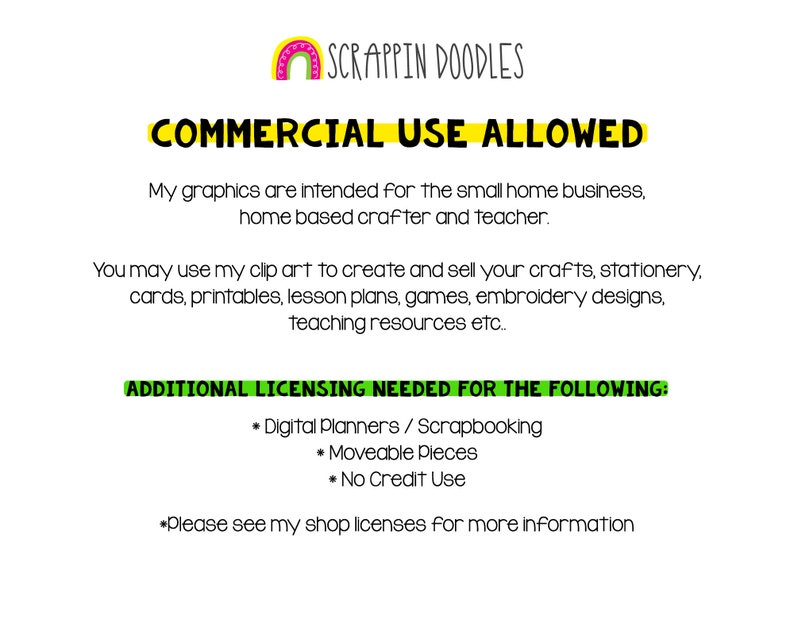 May include: A digital image with a rainbow graphic and the text "SCRAPPIN DOODLES" in black. The text "COMMERCIAL USE ALLOWED" is in yellow with a black outline. The text below explains that the graphics are intended for small home businesses, home-based crafters, and teachers. The text also explains that the graphics can be used to create and sell crafts, stationery, cards, printables, lesson plans, games, embroidery designs, and teaching resources. The text "ADDITIONAL LICENSING NEEDED FOR THE FOLLOWING" is in green with a black outline. The text below lists "Digital Planners/Scrapbooking", "Moveable Pieces", and "No Credit Use" as items that require additional licensing. The text "*Please see my shop licenses for more information" is in black.