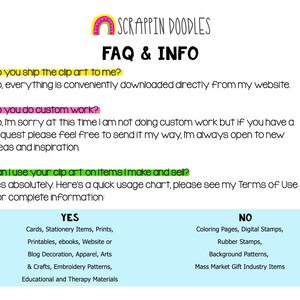 May include: FAQ and information about clip art usage. A graphic with the text "Scrappin Doodles" in a rainbow arch. The text "FAQ & INFO" is in bold black font. The text "Do you ship the clip art to me?" is in green. The text "No, everything is conveniently downloaded directly from my website." is in black. The text "Do you do custom work?" is in green. The text "No, I'm sorry at this time I am not doing custom work but if you have a request please feel free to send it my way, I'm always open to new ideas and inspiration." is in black. The text "Can I use your clip art on items I make and sell?" is in green. The text "Yes absolutely. Here's a quick usage chart, please see my Terms of Use for complete information." is in black. The text "YES" is in a blue box. The text "Cards, Stationery Items, Prints, Printables, ebooks, Website or Blog Decoration, Apparel, Arts & Crafts, Embroidery Patterns, Educational and Therapy Materials" is in black. The text "NO" is in a light blue box. The text "Coloring Pages, Digital Stamps, Rubber Stamps, Background Patterns, Mass Market Gift Industry Items" is in black.