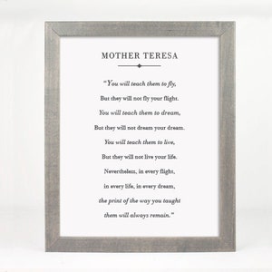 May include: A framed print with a gray wood frame and a white background. The print features a quote by Mother Teresa: "You will teach them to fly, But they will not fly your flight. You will teach them to dream, But they will not dream your dream. You will teach them to live, But they will not live your life. Nevertheless, in every flight, in every life, in every dream, the print of the way you taught them will always remain."