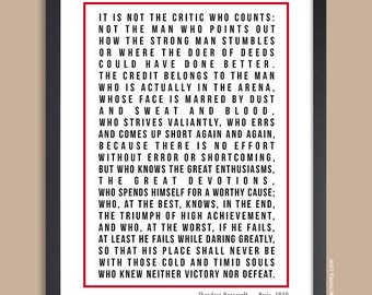 May include: A black and white inspirational quote by Theodore Roosevelt, printed on a white background inside a black frame. The quote reads: "It is not the critic who counts: Not the man who points out how the strong man stumbles or where the doer of deeds could have done better. The credit belongs to the man who is actually in the arena, whose face is marred by dust and sweat and blood, who strives valiantly, who errs and comes up short again and again, because there is no effort without error or shortcoming, but who knows the great enthusiasms, the great devotions, who spends himself for a worthy cause; who, at the best, knows, in the end, the triumph of high achievement, and who, at the worst, if he fails, at least he fails while daring greatly, so that his place shall never be with those cold and timid souls who knew neither victory nor defeat." - Paris, 1910