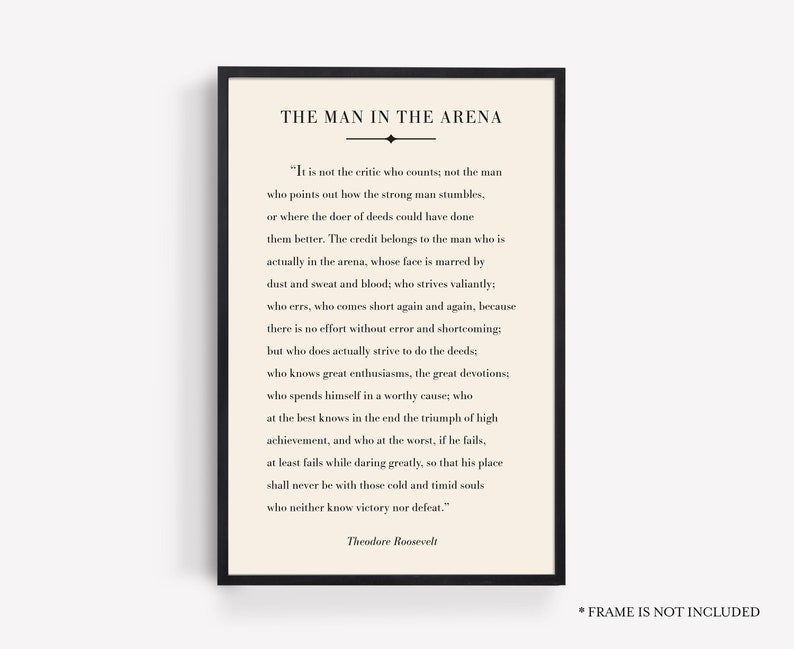 May include: A black and white printable quote by Theodore Roosevelt about the importance of action and perseverance. The quote reads "It is not the critic who counts; not the man who points out how the strong man stumbles, or where the doer of deeds could have done them better. The credit belongs to the man who is actually in the arena, whose face is marred by dust and sweat and blood; who strives valiantly; who errs, who comes short again and again, because there is no effort without error and shortcoming; but who does actually strive to do the deeds; who knows great enthusiasms, the great devotions; who spends himself in a worthy cause; who at the best knows in the end the triumph of high achievement, and who at the worst, if he fails, at least fails while daring greatly, so that his place shall never be with those cold and timid souls who neither know victory nor defeat."