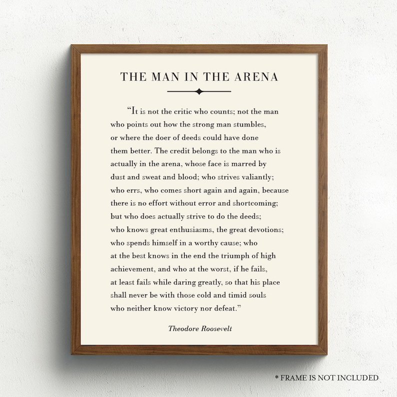 May include: A black and white printable quote by Theodore Roosevelt about the importance of action and perseverance. The quote is titled "The Man in the Arena" and reads, "It is not the critic who counts; not the man who points out how the strong man stumbles, or where the doer of deeds could have done them better. The credit belongs to the man who is actually in the arena, whose face is marred by dust and sweat and blood; who strives valiantly; who errs, who comes short again and again, because there is no effort without error and shortcoming; but who does actually strive to do the deeds; who knows great enthusiasms, the great devotions; who spends himself in a worthy cause; who at the best knows in the end the triumph of high achievement, and who at the worst, if he fails, at least fails while daring greatly, so that his place shall never be with those cold and timid souls who neither know victory nor defeat."