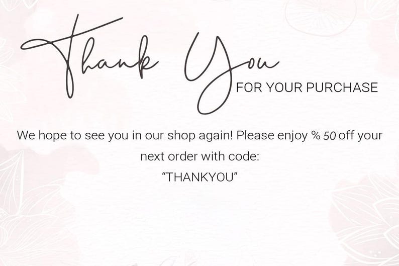 May include: A white thank you card featuring the text Thank You FOR YOUR PURCHASE in black script and sans-serif fonts. The card includes the text We hope to see you in our shop again! Please enjoy % 50 off your next order with code: THANKYOU.