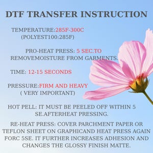 May include: A DTF transfer instruction guide featuring a light blue background with a pink flower. Text includes: DTF TRANSFER INSTRUCTION, TEMPERATURE: 285F-300C, POLYEST100: 285F, PRO-HEAT PRESS: 5 SEC, TIME: 12-15 SECONDS, PRESSURE: FIRM AND HEAVY, HOT PELL: 5 SE, RE-HEAT PRESS: 5 SE.