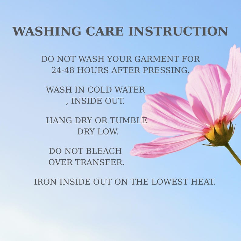 May include: A graphic featuring a pink cosmos flower and the text: WASHING CARE INSTRUCTION. DO NOT WASH YOUR GARMENT FOR 24-48 HOURS AFTER PRESSING. WASH IN COLD WATER, INSIDE OUT. HANG DRY OR TUMBLE DRY LOW. DO NOT BLEACH OVER TRANSFER. IRON INSIDE OUT ON THE LOWEST HEAT.