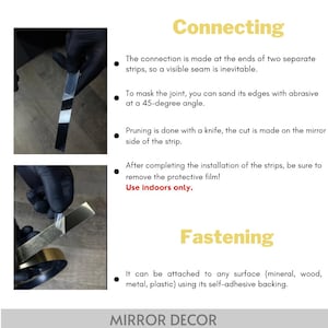 May include: Instructional graphic for mirror decor strips. Connecting: The connection is made at the ends of two separate strips, so a visible seam is inevitable. To mask the joint, you can sand its edges with abrasive at a 45-degree angle. Pruning is done with a knife, the cut is made on the mirror side of the strip. After completing the installation of the strips, be sure to remove the protective film! Use indoors only. Fastening: It can be attached to any surface using its self-adhesive backing.