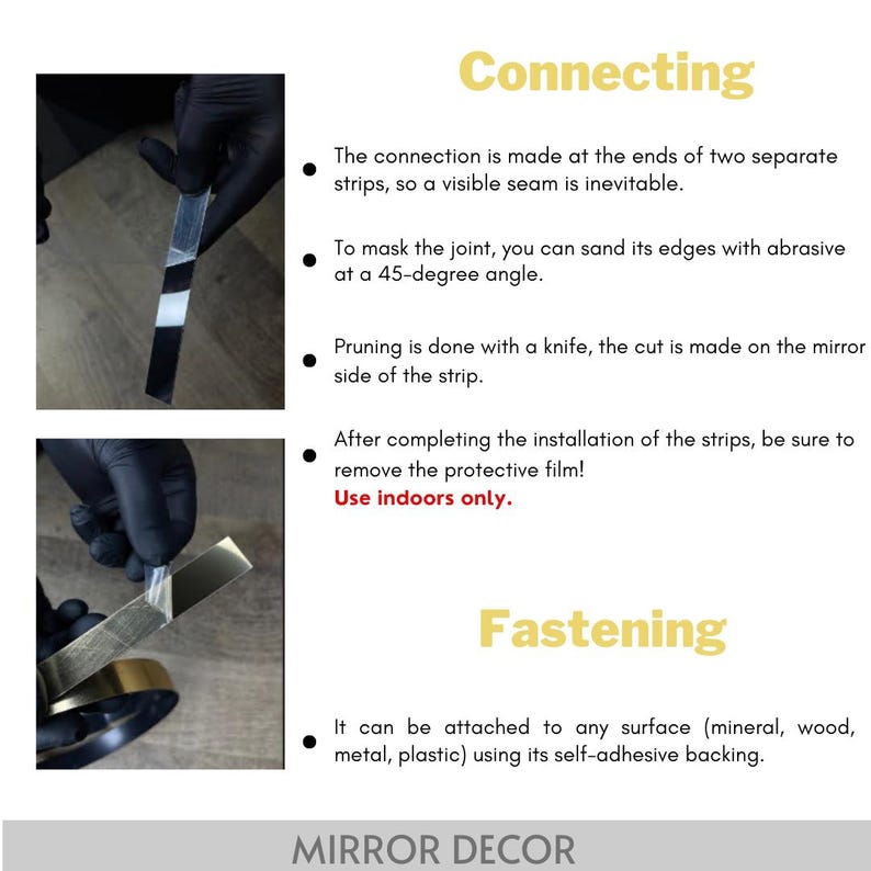 May include: Instructional graphic for mirror decor strips. Connecting: The connection is made at the ends of two separate strips, so a visible seam is inevitable. To mask the joint, you can sand its edges with abrasive at a 45-degree angle. Pruning is done with a knife, the cut is made on the mirror side of the strip. After completing the installation of the strips, be sure to remove the protective film! Use indoors only. Fastening: It can be attached to any surface using its self-adhesive backing.