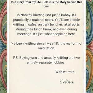 May include: A rectangular card with a cream-colored center featuring black printed text that reads: Dear customer, each of my collections is inspired by a true story from my life. Below is the story behind this one: In Norway, knitting isn't just a hobby. It's practically a national sport. You'll see people knitting in caf&eacute;s, on park benches, at airports, during their lunch break, and even during meetings. It's just what people do here. I've been knitting since I was 18. It is my form of meditation. P.S. Buying yarn and actually knitting are two entirely separate hobbies. With warmth, Celina. The card is framed by a decorative border of colorful floral and scroll patterns.