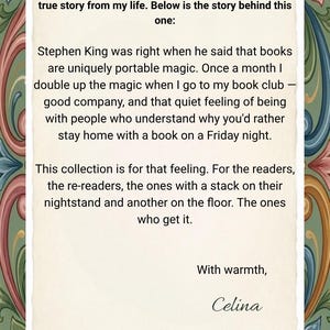May include: A rectangular card with a cream-coloured centre featuring black text that reads: Dear customer, each of my collections is inspired by a true story from my life. Below is the story behind this one: Stephen King was right when he said that books are uniquely portable magic. Once a month I double up the magic when I go to my book club &mdash; good company, and that quiet feeling of being with people who understand why you'd rather stay home with a book on a Friday night. This collection is for that feeling. For the readers, the re-readers, the ones with a stack on their nightstand and another on the floor. The ones who get it. With warmth, Celina. The card is framed by a decorative border of colourful floral patterns.
