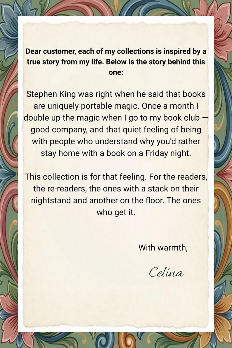 May include: A rectangular card with a cream-coloured centre featuring black text that reads: Dear customer, each of my collections is inspired by a true story from my life. Below is the story behind this one: Stephen King was right when he said that books are uniquely portable magic. Once a month I double up the magic when I go to my book club &mdash; good company, and that quiet feeling of being with people who understand why you'd rather stay home with a book on a Friday night. This collection is for that feeling. For the readers, the re-readers, the ones with a stack on their nightstand and another on the floor. The ones who get it. With warmth, Celina. The card is framed by a decorative border of colourful floral patterns.