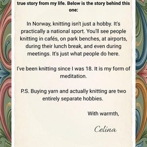 May include: A rectangular card with a cream-colored center featuring black printed text that reads: Dear customer, each of my collections is inspired by a true story from my life. Below is the story behind this one: In Norway, knitting isn't just a hobby. It's practically a national sport. You'll see people knitting in caf&eacute;s, on park benches, at airports, during their lunch break, and even during meetings. It's just what people do here. I've been knitting since I was 18. It is my form of meditation. P.S. Buying yarn and actually knitting are two entirely separate hobbies. With warmth, Celina. The card is framed by a decorative border of colorful floral and scroll patterns.