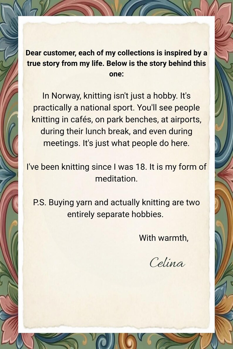 May include: A rectangular card with a cream-colored center featuring black printed text that reads: Dear customer, each of my collections is inspired by a true story from my life. Below is the story behind this one: In Norway, knitting isn't just a hobby. It's practically a national sport. You'll see people knitting in caf&eacute;s, on park benches, at airports, during their lunch break, and even during meetings. It's just what people do here. I've been knitting since I was 18. It is my form of meditation. P.S. Buying yarn and actually knitting are two entirely separate hobbies. With warmth, Celina. The card is framed by a decorative border of colorful floral and scroll patterns.